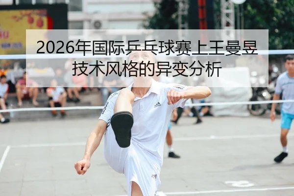 2026年国际乒乓球赛上王曼昱技术风格的异变分析