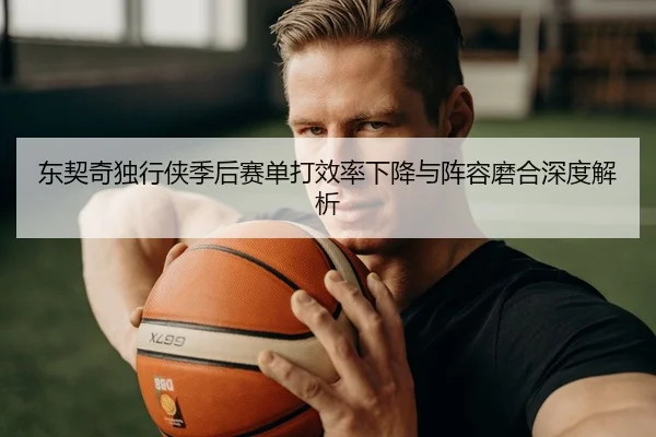东契奇独行侠季后赛单打效率下降与阵容磨合深度解析