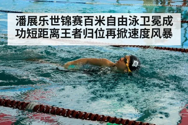 潘展乐世锦赛百米自由泳卫冕成功短距离王者归位再掀速度风暴