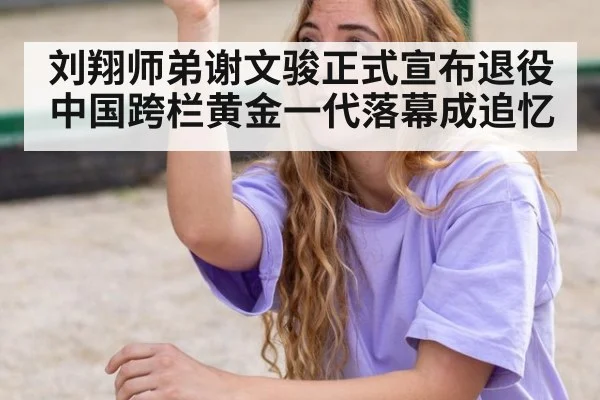 刘翔师弟谢文骏正式宣布退役中国跨栏黄金一代落幕成追忆